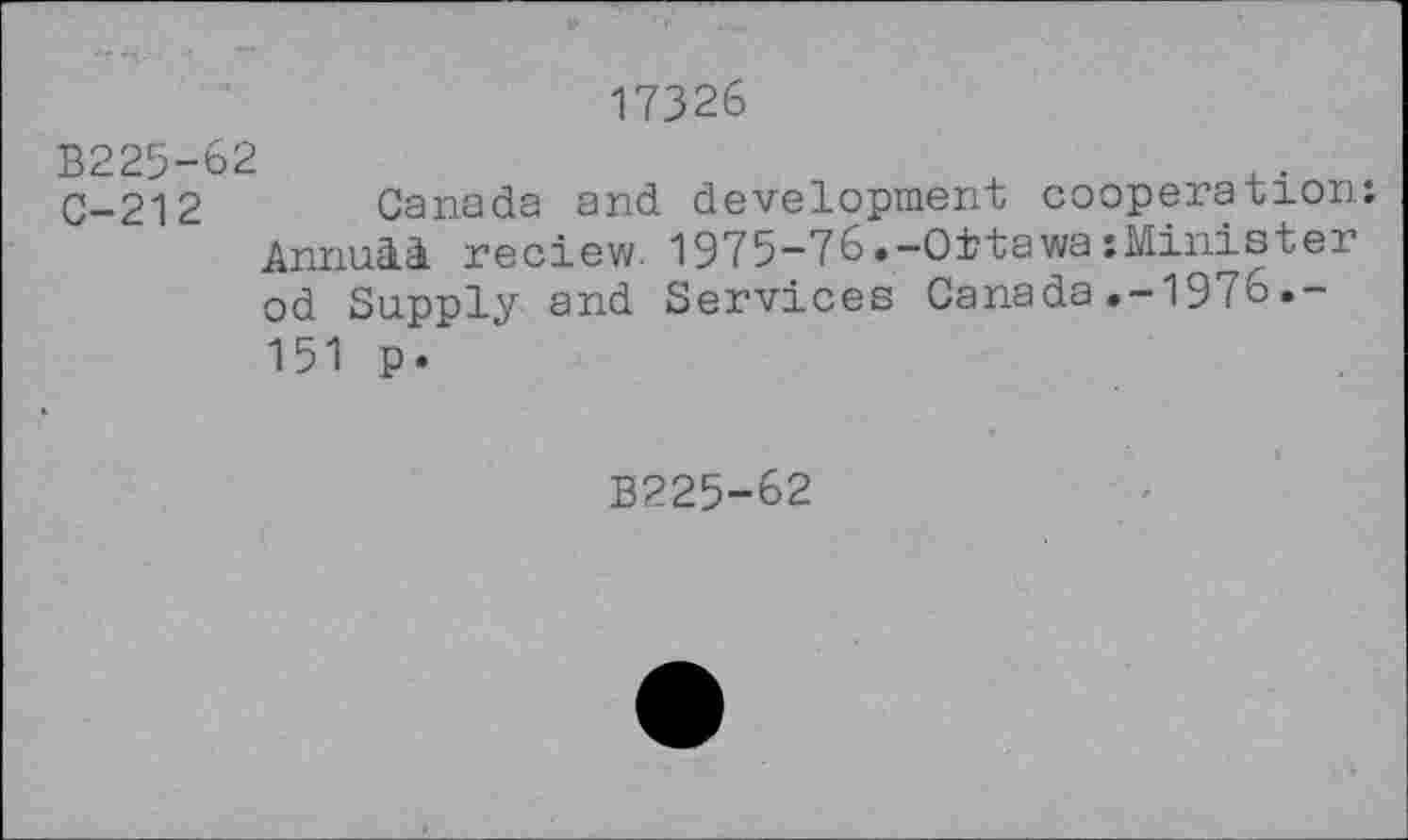 ﻿17326
B225-62
C-212 Canada and development cooperation. Annuli. reciew. 1975-76.-OttawaMinister od Supply and Services Canada.-1976.-151 p.
B225-62